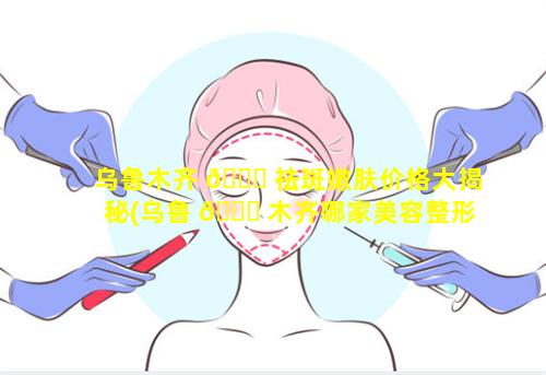 乌鲁木齐 🐟 祛斑嫩肤价格大揭秘(乌鲁 💐 木齐哪家美容整形医院最好)